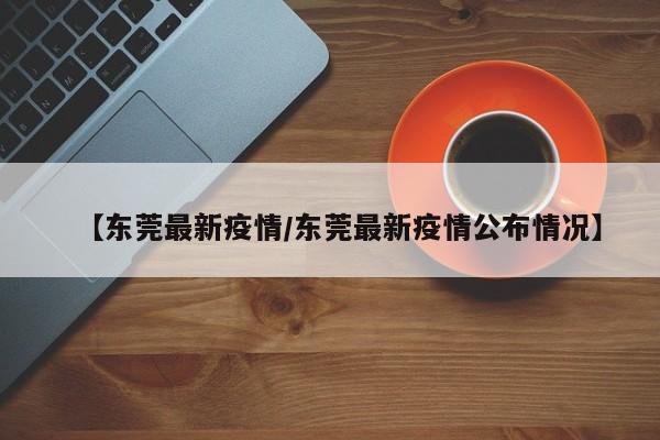 【东莞最新疫情/东莞最新疫情公布情况】