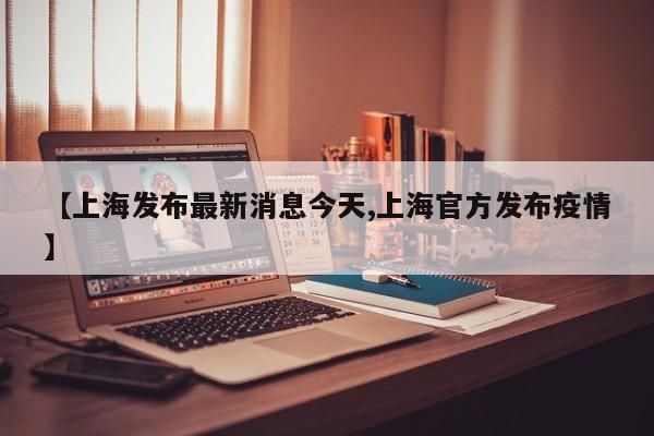 【上海发布最新消息今天,上海官方发布疫情】