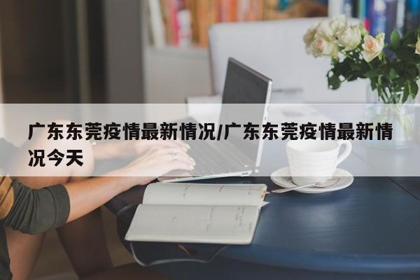 广东东莞疫情最新情况/广东东莞疫情最新情况今天
