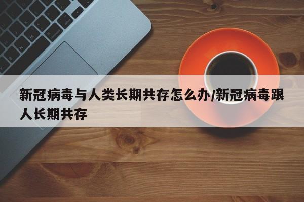 新冠病毒与人类长期共存怎么办/新冠病毒跟人长期共存