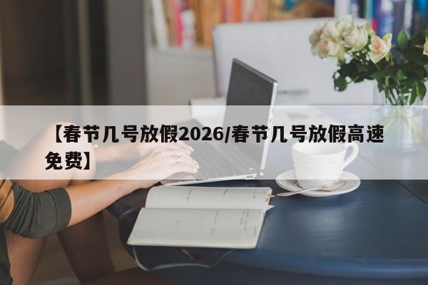 【春节几号放假2026/春节几号放假高速免费】