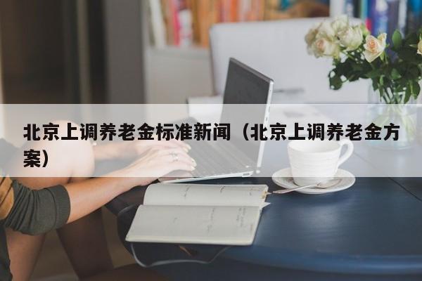 北京上调养老金标准新闻（北京上调养老金方案）