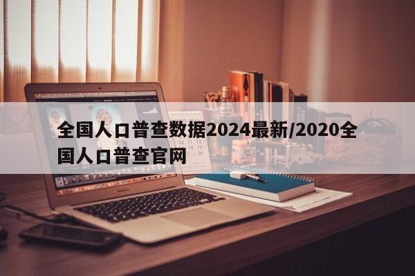 全国人口普查数据2024最新/2020全国人口普查官网