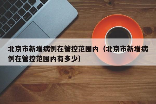 北京市新增病例在管控范围内（北京市新增病例在管控范围内有多少）