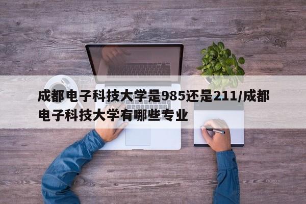 成都电子科技大学是985还是211/成都电子科技大学有哪些专业