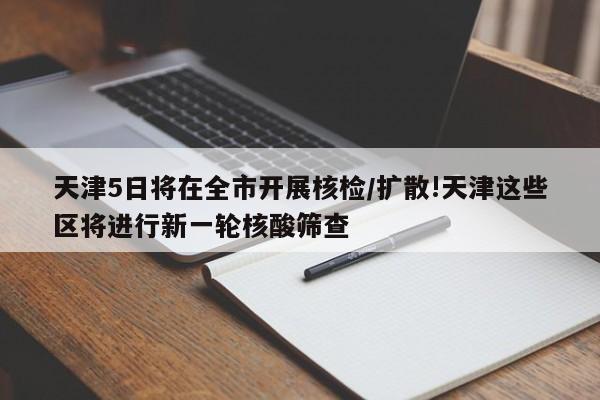 天津5日将在全市开展核检/扩散!天津这些区将进行新一轮核酸筛查