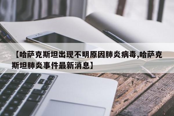 【哈萨克斯坦出现不明原因肺炎病毒,哈萨克斯坦肺炎事件最新消息】