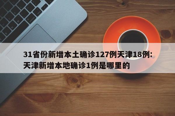 31省份新增本土确诊127例天津18例:天津新增本地确诊1例是哪里的