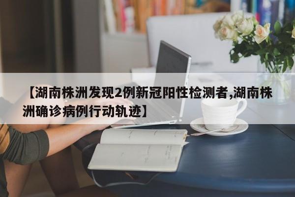 【湖南株洲发现2例新冠阳性检测者,湖南株洲确诊病例行动轨迹】