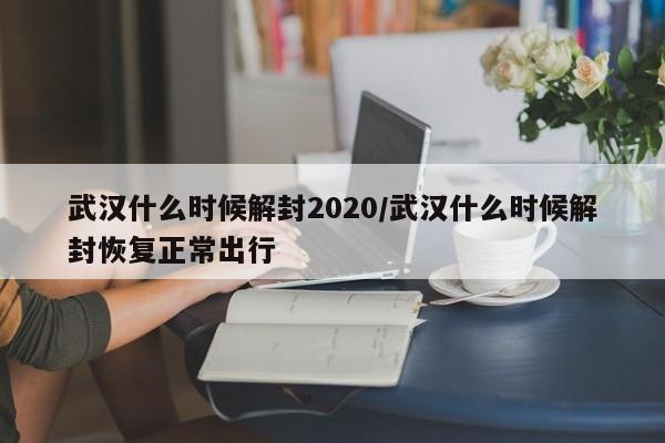 武汉什么时候解封2020/武汉什么时候解封恢复正常出行
