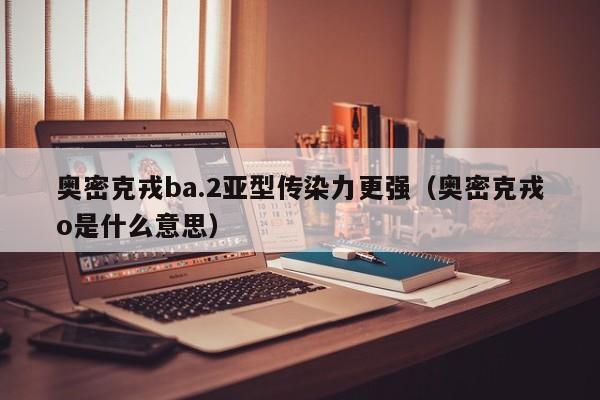 奥密克戎ba.2亚型传染力更强（奥密克戎o是什么意思）