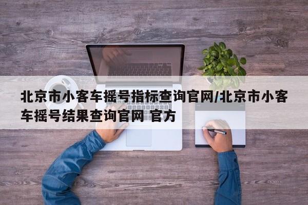 北京市小客车摇号指标查询官网/北京市小客车摇号结果查询官网 官方