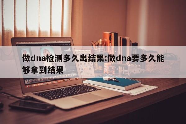 做dna检测多久出结果:做dna要多久能够拿到结果