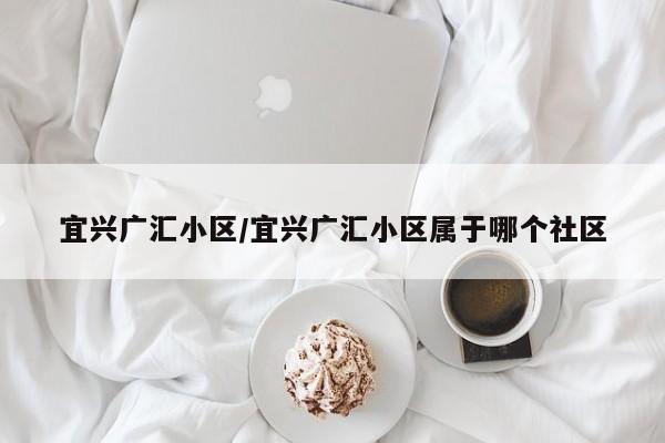 宜兴广汇小区/宜兴广汇小区属于哪个社区
