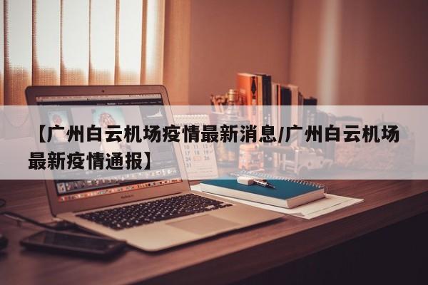 【广州白云机场疫情最新消息/广州白云机场最新疫情通报】