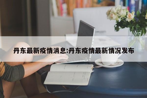 丹东最新疫情消息:丹东疫情最新情况发布