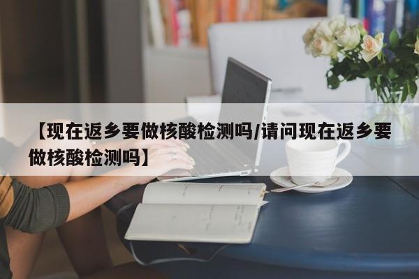 【现在返乡要做核酸检测吗/请问现在返乡要做核酸检测吗】