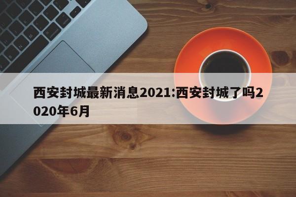 西安封城最新消息2021:西安封城了吗2020年6月