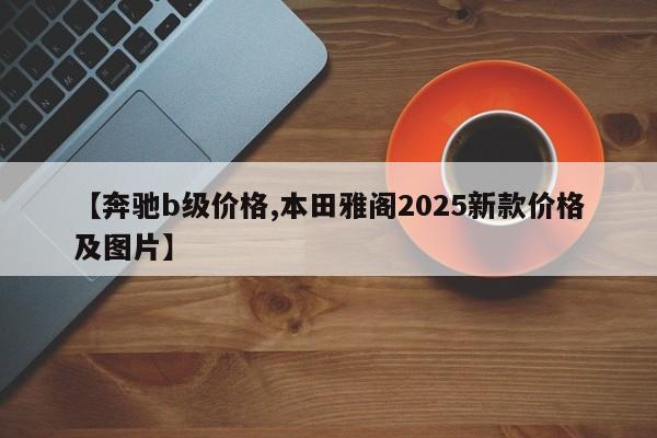 【奔驰b级价格,本田雅阁2025新款价格及图片】