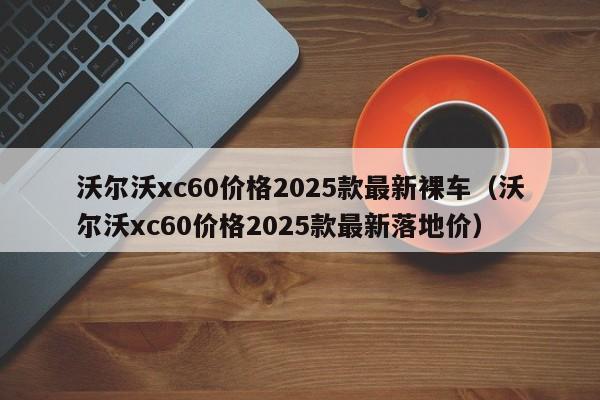沃尔沃xc60价格2025款最新裸车(沃尔沃xc60价格2025款最新落地价)