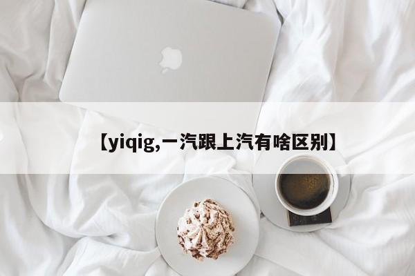 【yiqig,一汽跟上汽有啥区别】