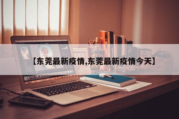 【东莞最新疫情,东莞最新疫情今天】