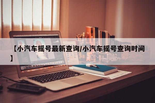 【小汽车摇号最新查询/小汽车摇号查询时间】