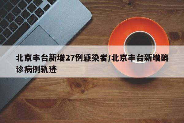 北京丰台新增27例感染者/北京丰台新增确诊病例轨迹