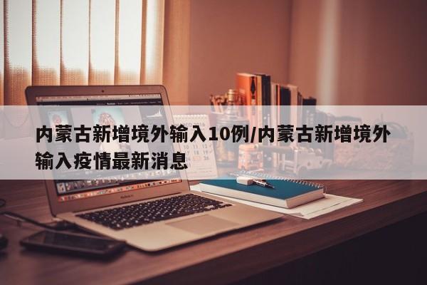 内蒙古新增境外输入10例/内蒙古新增境外输入疫情最新消息