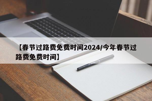 【春节过路费免费时间2024/今年春节过路费免费时间】