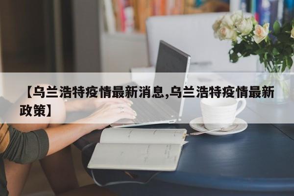 【乌兰浩特疫情最新消息,乌兰浩特疫情最新政策】