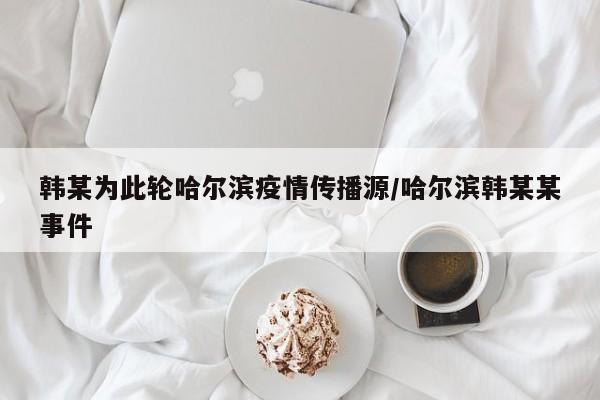 韩某为此轮哈尔滨疫情传播源/哈尔滨韩某某事件