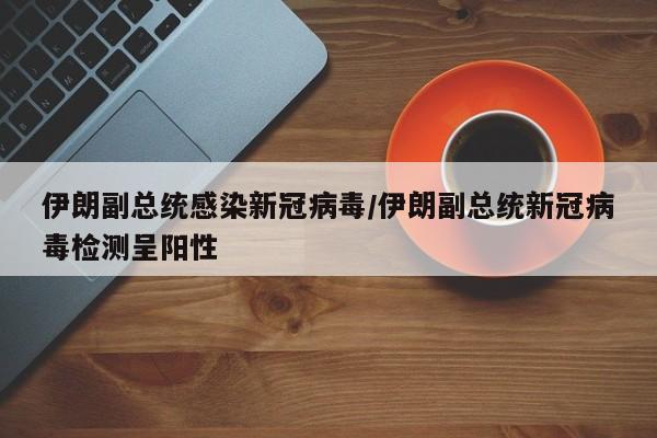 伊朗副总统感染新冠病毒/伊朗副总统新冠病毒检测呈阳性